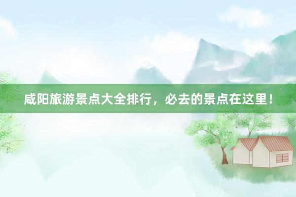 咸阳旅游景点大全排行，必去的景点在这里！