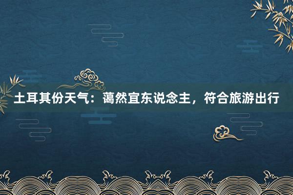 土耳其份天气：蔼然宜东说念主，符合旅游出行