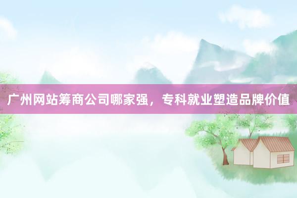 广州网站筹商公司哪家强，专科就业塑造品牌价值