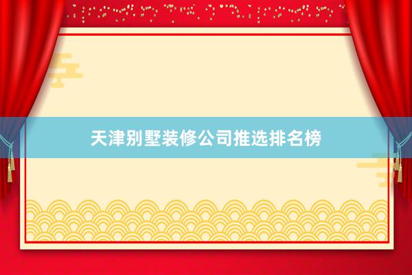 天津别墅装修公司推选排名榜