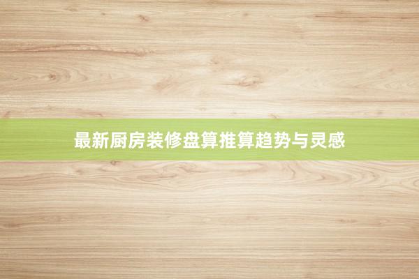 最新厨房装修盘算推算趋势与灵感